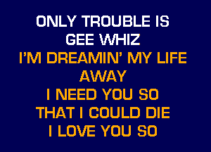 ONLY TROUBLE IS
GEE INHIZ
I'M DREAMIN' MY LIFE
AWAY
I NEED YOU SO
THAT I COULD DIE
I LOVE YOU SO