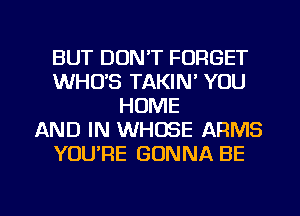 BUT DON'T FORGET
WHUS TAKIN' YOU
HOME
AND IN WHOSE ARMS
YOURE GONNA BE

g