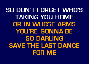 SO DON'T FORGET WHUS
TAKING YOU HOME
OR IN WHOSE ARMS
YOU'RE GONNA BE
SO DARLING
SAVE THE LAST DANCE
FOR ME