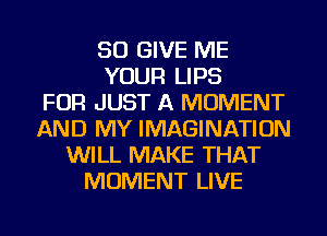 SO GIVE ME
YOUR LIPS
FOR JUST A MOMENT
AND MY IMAGINATION
WILL MAKE THAT
MOMENT LIVE