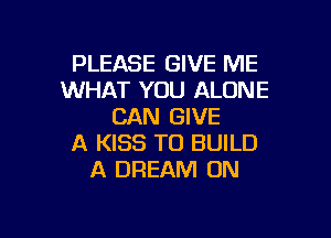PLEASE GIVE ME
WHAT YOU ALONE
CAN GIVE

A KISS TO BUILD
A DREAM 0N