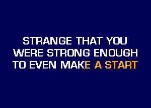 STRANGE THAT YOU
WERE STRONG ENOUGH
TO EVEN MAKE A START