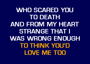 WHO SCARED YOU
TO DEATH
AND FROM MY HEART
STRANGE THAT I
WAS WRONG ENOUGH
TO THINK YOU'D
LOVE ME TOO