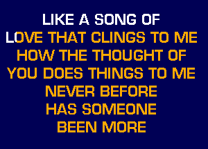 LIKE A SONG OF
LOVE THAT CLINGS TO ME
HOW THE THOUGHT OF
YOU DOES THINGS TO ME
NEVER BEFORE
HAS SOMEONE
BEEN MORE