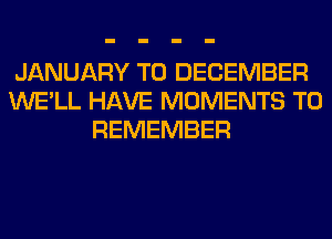 JANUARY TO DECEMBER
WE'LL HAVE MOMENTS TO
REMEMBER