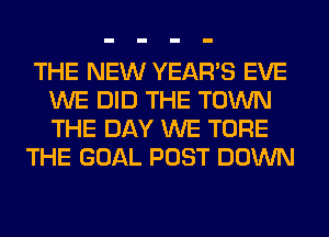 THE NEW YEAR'S EVE
WE DID THE TOWN
THE DAY WE TORE

THE GOAL POST DOWN