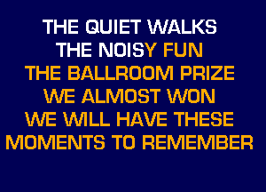 THE QUIET WALKS
THE NOISY FUN
THE BALLROOM PRIZE
WE ALMOST WON
WE WILL HAVE THESE
MOMENTS TO REMEMBER
