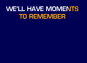 1'd'UE'LL HAVE MOMENTS
TO REMEMBER