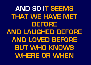 AND 80 IT SEEMS
THAT WE HAVE MET
BEFORE
AND LAUGHED BEFORE
AND LOVED BEFORE
BUT WHO KNOWS
WHERE 0R WHEN