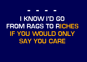 I KNOW I'D GO
FROM RAGS T0 RICHES
IF YOU WOULD ONLY
SAY YOU CARE