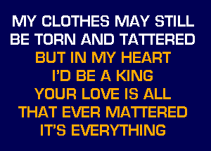 MY CLOTHES MAY STILL
BE TURN AND TA'I'I'ERED
BUT IN MY HEART
I'D BE A KING
YOUR LOVE IS ALL
THAT EVER MATTERED
ITS EVERYTHING