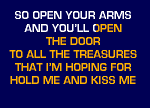 SO OPEN YOUR ARMS
AND YOU'LL OPEN
THE DOOR
TO ALL THE TREASURES
THAT I'M HOPING FOR
HOLD ME AND KISS ME