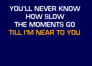 YOU'LL NEVER KNOW
HOW SLOW
THE MOMENTS GO
TILL I'M NEAR TO YOU