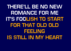 THERE'LL BE N0 NEW
ROMANCE FOR ME
ITS FOOLISH TO START
FOR THAT OLD OLD
FEELING
IS STILL IN MY HEART