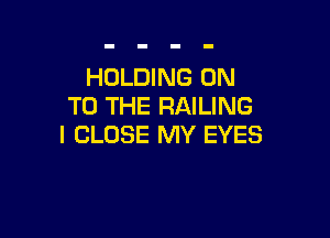 HOLDING ON
TO THE RAILING

I CLOSE MY EYES