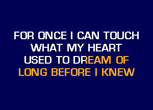 FOR ONCE I CAN TOUCH
WHAT MY HEART
USED TO DREAM OF
LONG BEFORE I KNEW