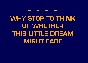 WHY STOP T0 THINK
OF WHETHER
THIS LITTLE DREAM
MIGHT FADE