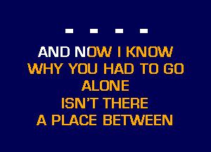 AND NOW I KNOW
WHY YOU HAD TO GO
ALONE

ISNT THERE

A PLACE BETWEEN l