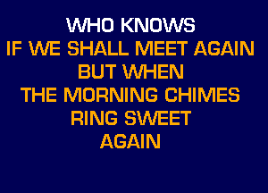 WHO KNOWS
IF WE SHALL MEET AGAIN
BUT WHEN
THE MORNING CHIMES
RING SWEET
AGAIN