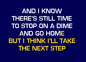 AND I KNOW
THERE'S STILL TIME
TO STOP ON A DIME

AND GO HOME
BUT I THINK I'LL TAKE
THE NEXT STEP