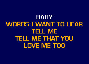 BABY
WORDS I WANT TO HEAR
TELL ME
TELL ME THAT YOU
LOVE ME TOO