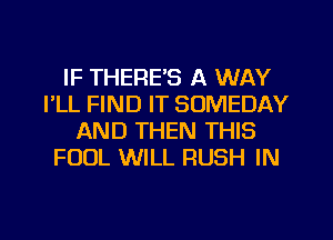 IF THERE'S A WAY
I'LL FIND IT SOMEDAY
AND THEN THIS
FOUL WILL RUSH IN