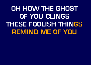 0H HOW THE GHOST
OF YOU CLINGS
THESE FOOLISH THINGS
REMIND ME OF YOU