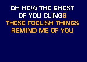 0H HOW THE GHOST
OF YOU CLINGS
THESE FOOLISH THINGS
REMIND ME OF YOU