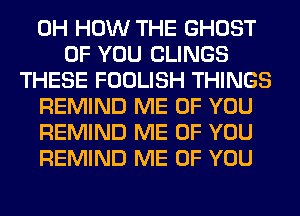 0H HOW THE GHOST
OF YOU CLINGS
THESE FOOLISH THINGS
REMIND ME OF YOU
REMIND ME OF YOU
REMIND ME OF YOU