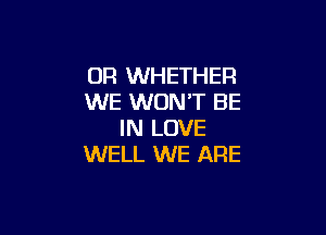 0R WHETHER
WE WON'T BE

IN LOVE
WELL WE ARE