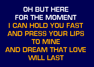 0H BUT HERE
FOR THE MOMENT
I CAN HOLD YOU FAST
AND PRESS YOUR LIPS
T0 MINE
AND DREAM THAT LOVE
WILL LAST