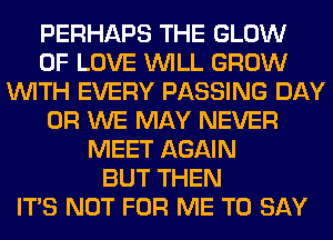 PERHAPS THE GLOW
OF LOVE WILL GROW
WITH EVERY PASSING DAY
0R WE MAY NEVER
MEET AGAIN
BUT THEN
ITS NOT FOR ME TO SAY