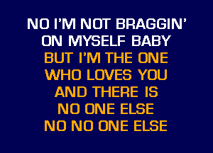 NU I'M NOT BRAGGIN'
0N MYSELF BABY
BUT I'M THE ONE
WHO LOVES YOU

AND THERE IS
NO ONE ELSE
NO NO ONE ELSE