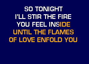 SO TONIGHT
I'LL STIR THE FIRE
YOU FEEL INSIDE
UNTIL THE FLAMES
OF LOVE ENFOLD YOU