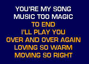 YOU'RE MY SONG
MUSIC T00 MAGIC
TO END
I'LL PLAY YOU
OVER AND OVER AGAIN
LOVING SO WARM
MOVING SO RIGHT