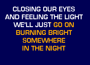CLOSING OUR EYES
AND FEELING THE LIGHT
WE'LL JUST GO ON
BURNING BRIGHT
SOMEINHERE
IN THE NIGHT