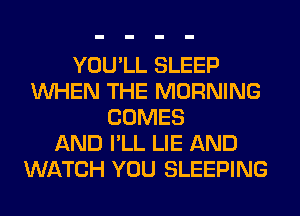 YOU'LL SLEEP
WHEN THE MORNING
COMES
AND I'LL LIE AND
WATCH YOU SLEEPING