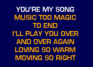 YOU'RE MY SONG
MUSIC T00 MAGIC
TO END
I'LL PLAY YOU OVER
AND OVER AGAIN
LOVING SO WARM
MOVING SO RIGHT