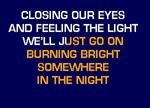 CLOSING OUR EYES
AND FEELING THE LIGHT
WE'LL JUST GO ON
BURNING BRIGHT
SOMEINHERE
IN THE NIGHT