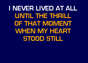 I NEVER LIVED AT ALL
UNTIL THE THRILL
OF THAT MOMENT
WHEN MY HEART

STOOD STILL