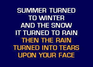SUMMER TURNED
TO WINTER
AND THE SNOW
IT TURNED TO RAIN
THEN THE RAIN
TURNED INTO TEARS
UPON YOUR FACE