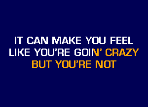 IT CAN MAKE YOU FEEL
LIKE YOU'RE GOIN' CRAZY
BUT YOU'RE NOT