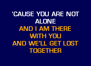 'CAUSE YOU ARE NOT
ALONE
AND I AM THERE
WITH YOU
AND WELL GET LOST
TOGETHER

g