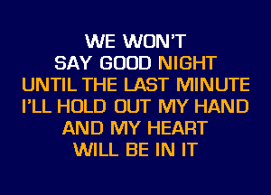 WE WON'T
SAY GOOD NIGHT
UNTIL THE LAST MINUTE
I'LL HOLD OUT MY HAND
AND MY HEART
WILL BE IN IT