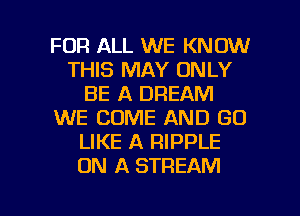 FOR ALL WE KNOW
THIS MAY ONLY
BE A DREAM
WE COME AND GO
LIKE A RIPPLE
ON A STREAM

g