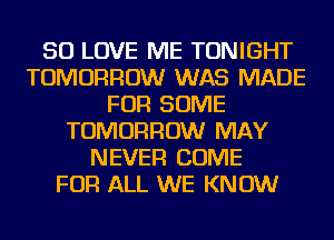 SO LOVE ME TONIGHT
TOMORROW WAS MADE
FOR SOME
TOMORROW MAY
NEVER COME
FOR ALL WE KNOW