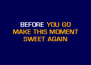 BEFORE YOU GO
MAKE THIS MOMENT

SWEET AGAIN