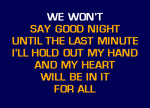 WE WON'T
SAY GOOD NIGHT
UNTIL THE LAST MINUTE
I'LL HOLD OUT MY HAND
AND MY HEART
WILL BE IN IT
FOR ALL