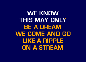 WE KNOW
THIS MAY ONLY
BE A DREAM

WE COME AND GO
LIKE A RIPPLE
ON A STREAM