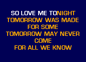 SO LOVE ME TONIGHT
TOMORROW WAS MADE
FOR SOME
TOMORROW MAY NEVER
COME
FOR ALL WE KNOW